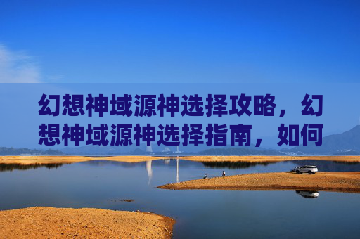 幻想神域源神选择攻略，幻想神域源神选择指南，如何成为游戏中的终极力量？