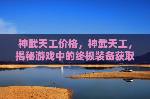 神武天工价格，神武天工，揭秘游戏中的终极装备获取攻略