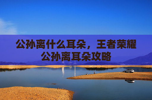 公孙离什么耳朵，王者荣耀公孙离耳朵攻略