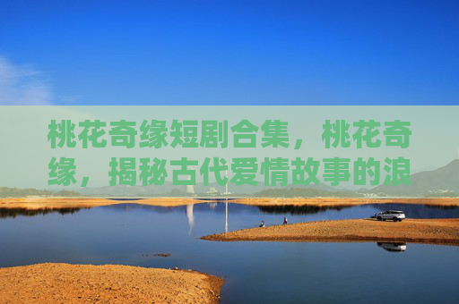 桃花奇缘短剧合集,桃花奇缘,揭秘古代爱情故事的浪漫与现实 桃花奇缘短剧合集,桃花奇缘,揭秘古代爱情故事的浪漫与现实