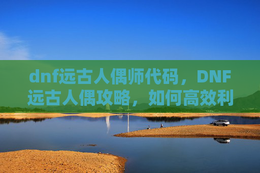 dnf远古人偶师代码，DNF远古人偶攻略，如何高效利用你的资源