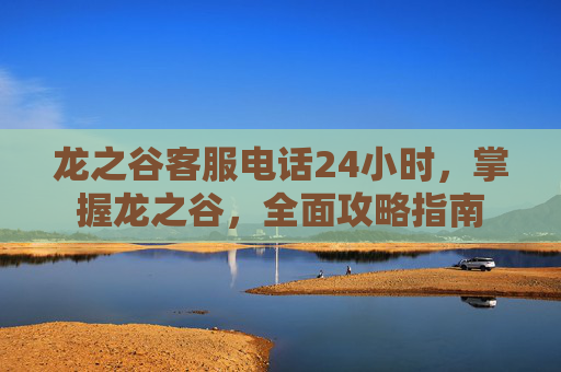龙之谷客服电话24小时，掌握龙之谷，全面攻略指南