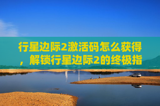 行星边际2激活码怎么获得,解锁行星边际2的终极指南,激活码全攻略 行星边际2激活码怎么获得,解锁行星边际2的终极指南,激活码全攻略