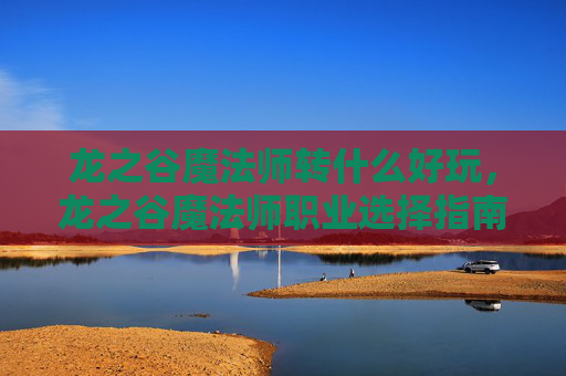龙之谷魔法师转什么好玩，龙之谷魔法师职业选择指南，转职攻略全解析