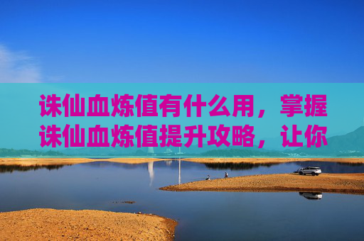 诛仙血炼值有什么用，掌握诛仙血炼值提升攻略，让你的战力飙升！