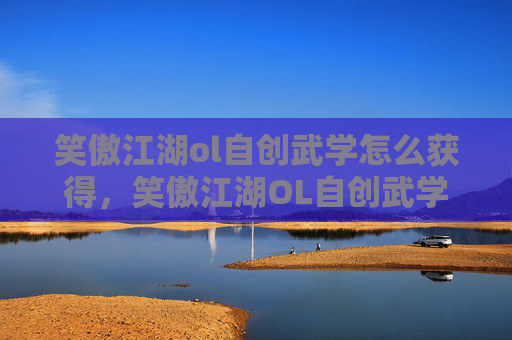 笑傲江湖ol自创武学怎么获得，笑傲江湖OL自创武学攻略，打造独一无二的战斗风格