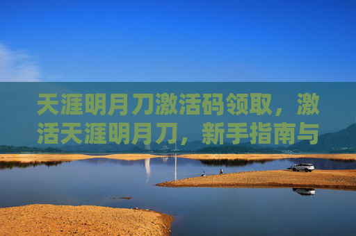 天涯明月刀激活码领取，激活天涯明月刀，新手指南与攻略
