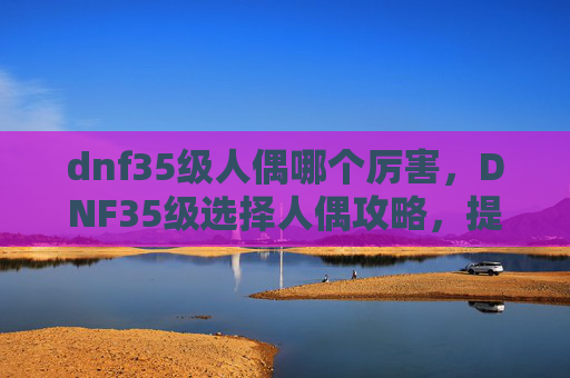 dnf35级人偶哪个厉害,DNF35级选择人偶攻略,提升效率与战斗体验 dnf35级人偶哪个厉害,DNF35级选择人偶攻略,提升效率与战斗体验