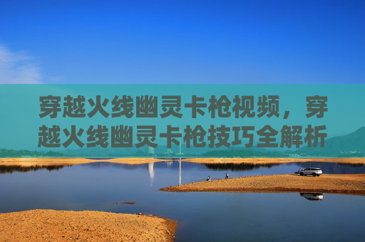 穿越火线幽灵卡枪视频,穿越火线幽灵卡枪技巧全解析 穿越火线幽灵卡枪视频,穿越火线幽灵卡枪技巧全解析