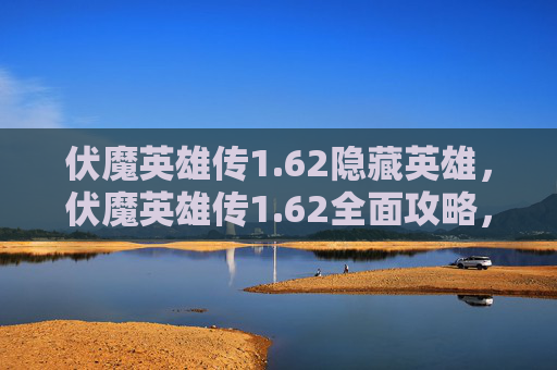 伏魔英雄传1.62隐藏英雄,伏魔英雄传1.62全面攻略,新手入门到高手进阶 伏魔英雄传1.62隐藏英雄,伏魔英雄传1.62全面攻略,新手入门到高手进阶