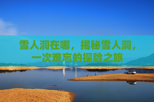 雪人洞在哪,揭秘雪人洞,一次难忘的探险之旅 雪人洞在哪,揭秘雪人洞,一次难忘的探险之旅