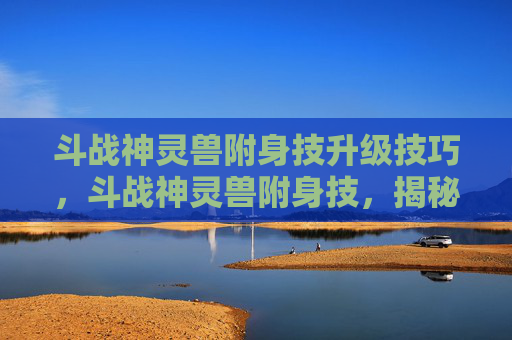 斗战神灵兽附身技升级技巧,斗战神灵兽附身技,揭秘古老力量的奥秘 斗战神灵兽附身技升级技巧,斗战神灵兽附身技,揭秘古老力量的奥秘