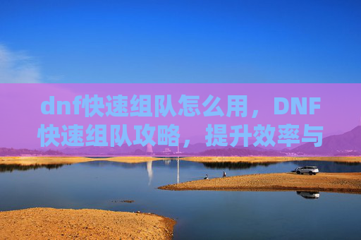 dnf快速组队怎么用，DNF快速组队攻略，提升效率与胜率的秘诀