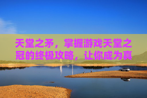 天堂之矛，掌握游戏天堂之冠的终极攻略，让你成为真正的游戏大师！