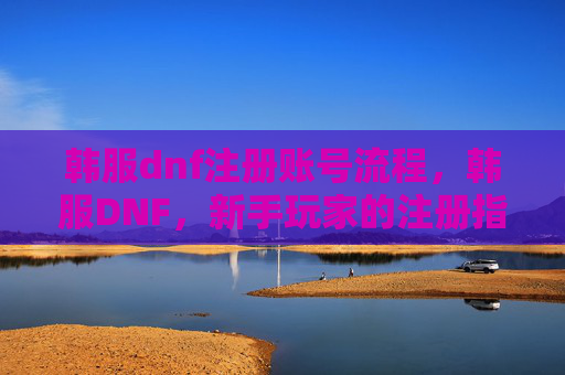韩服dnf注册账号流程，韩服DNF，新手玩家的注册指南与实用攻略
