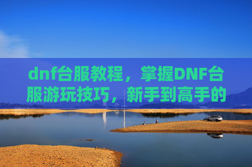 dnf台服教程，掌握DNF台服游玩技巧，新手到高手的蜕变之路