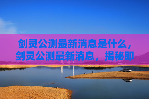 剑灵公测最新消息是什么,剑灵公测最新消息,揭秘即将到来的全新冒险 剑灵公测最新消息是什么,剑灵公测最新消息,揭秘即将到来的全新冒险