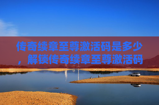 传奇续章至尊激活码是多少,解锁传奇续章至尊激活码的终极攻略 传奇续章至尊激活码是多少,解锁传奇续章至尊激活码的终极攻略