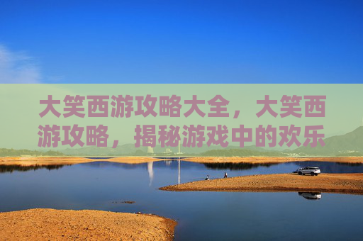 大笑西游攻略大全,大笑西游攻略,揭秘游戏中的欢乐与挑战 大笑西游攻略大全,大笑西游攻略,揭秘游戏中的欢乐与挑战