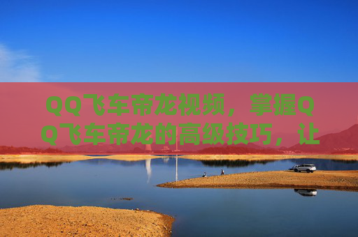 QQ飞车帝龙视频，掌握QQ飞车帝龙的高级技巧，让你在赛道上驰骋无阻