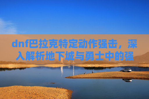 dnf巴拉克特定动作强击，深入解析地下城与勇士中的强力角色——巴拉克