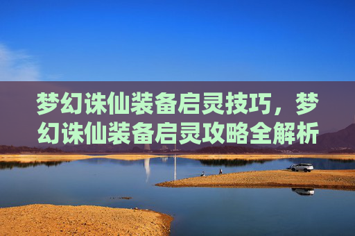 梦幻诛仙装备启灵技巧,梦幻诛仙装备启灵攻略全解析 梦幻诛仙装备启灵技巧,梦幻诛仙装备启灵攻略全解析