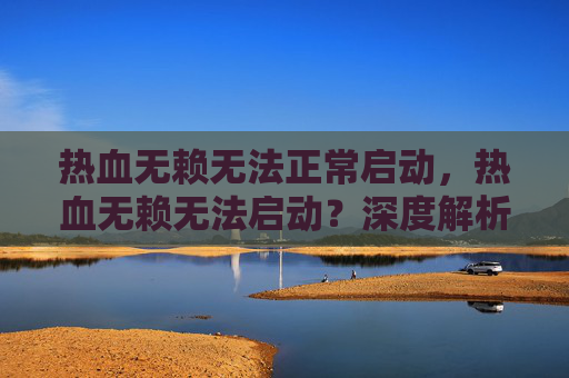 热血无赖无法正常启动,热血无赖无法启动?深度解析与解决方案 热血无赖无法正常启动,热血无赖无法启动?深度解析与解决方案