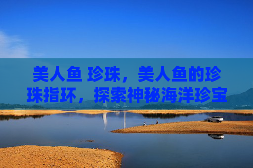 美人鱼 珍珠,美人鱼的珍珠指环,探索神秘海洋珍宝 美人鱼 珍珠,美人鱼的珍珠指环,探索神秘海洋珍宝