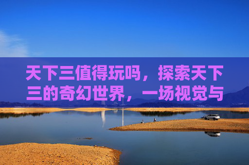 天下三值得玩吗,探索天下三的奇幻世界,一场视觉与情感的双重盛宴 天下三值得玩吗,探索天下三的奇幻世界,一场视觉与情感的双重盛宴