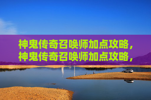 神鬼传奇召唤师加点攻略，神鬼传奇召唤师加点攻略，如何最大化你的战斗力