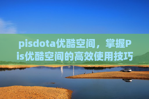 pisdota优酷空间，掌握Pis优酷空间的高效使用技巧，让你的视频内容脱颖而出