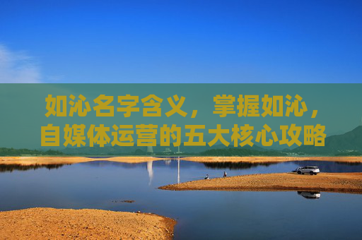 如沁名字含义,掌握如沁,自媒体运营的五大核心攻略 如沁名字含义,掌握如沁,自媒体运营的五大核心攻略