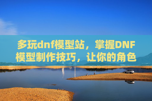 多玩dnf模型站,掌握DNF模型制作技巧,让你的角色更加独特 多玩dnf模型站,掌握DNF模型制作技巧,让你的角色更加独特