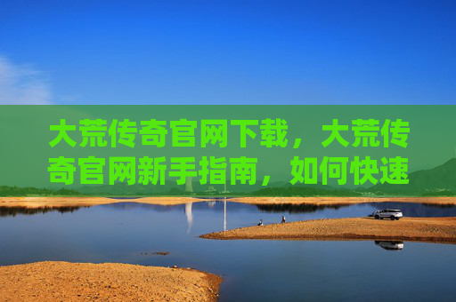 大荒传奇官网下载,大荒传奇官网新手指南,如何快速上手并享受游戏 大荒传奇官网下载,大荒传奇官网新手指南,如何快速上手并享受游戏