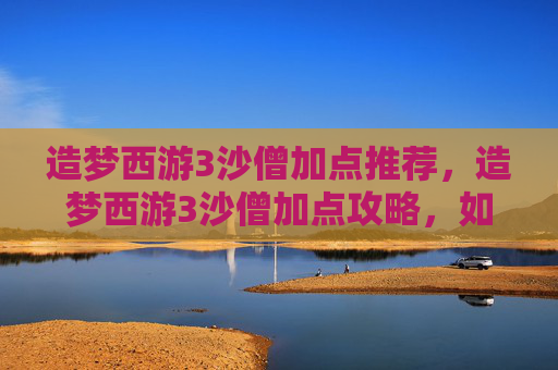 造梦西游3沙僧加点推荐，造梦西游3沙僧加点攻略，如何最大化利用沙僧的技能与潜力？