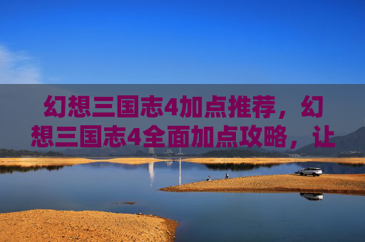幻想三国志4加点推荐,幻想三国志4全面加点攻略,让你的角色更加强大! 幻想三国志4加点推荐,幻想三国志4全面加点攻略,让你的角色更加强大!