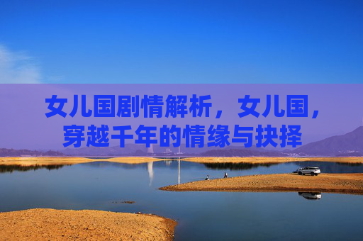 女儿国剧情解析,女儿国,穿越千年的情缘与抉择 女儿国剧情解析,女儿国,穿越千年的情缘与抉择