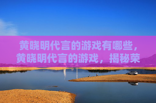黄晓明代言的游戏有哪些，黄晓明代言的游戏，揭秘荣耀使命的五大亮点