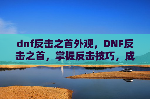 dnf反击之首外观,DNF反击之首,掌握反击技巧,成为游戏中的不败王者 dnf反击之首外观,DNF反击之首,掌握反击技巧,成为游戏中的不败王者
