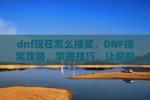 dnf现在怎么抽奖,DNF抽奖攻略,掌握技巧,让你的运气爆棚! dnf现在怎么抽奖,DNF抽奖攻略,掌握技巧,让你的运气爆棚!