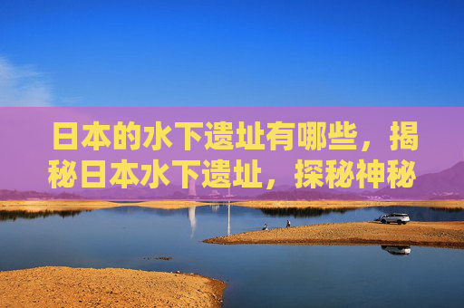 日本的水下遗址有哪些,揭秘日本水下遗址,探秘神秘海底文明 日本的水下遗址有哪些,揭秘日本水下遗址,探秘神秘海底文明