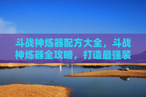 斗战神炼器配方大全，斗战神炼器全攻略，打造最强装备的秘诀