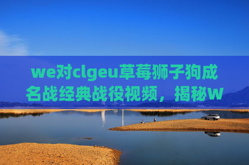 we对clgeu草莓狮子狗成名战经典战役视频,揭秘WE战队对CLG的战术布局与策略分析 we对clgeu草莓狮子狗成名战经典战役视频,揭秘WE战队对CLG的战术布局与策略分析