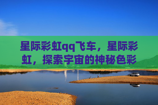 星际彩虹qq飞车，星际彩虹，探索宇宙的神秘色彩
