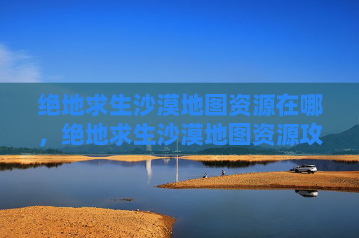 绝地求生沙漠地图资源在哪，绝地求生沙漠地图资源攻略