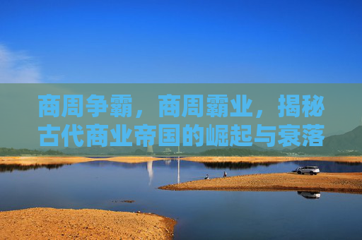 商周争霸,商周霸业,揭秘古代商业帝国的崛起与衰落 商周争霸,商周霸业,揭秘古代商业帝国的崛起与衰落