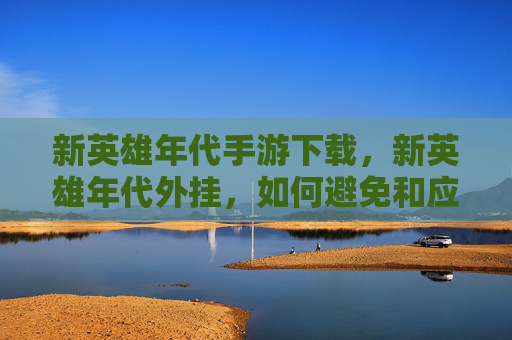 新英雄年代手游下载，新英雄年代外挂，如何避免和应对