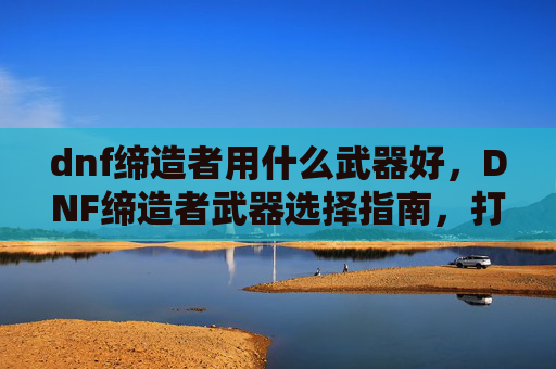 dnf缔造者用什么武器好,DNF缔造者武器选择指南,打造你的完美战斗伙伴 dnf缔造者用什么武器好,DNF缔造者武器选择指南,打造你的完美战斗伙伴