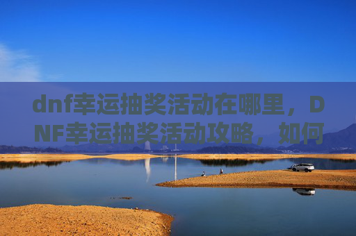 dnf幸运抽奖活动在哪里，DNF幸运抽奖活动攻略，如何最大化你的抽奖收益