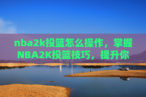nba2k投篮怎么操作,掌握NBA2K投篮技巧,提升你的得分能力 nba2k投篮怎么操作,掌握NBA2K投篮技巧,提升你的得分能力
